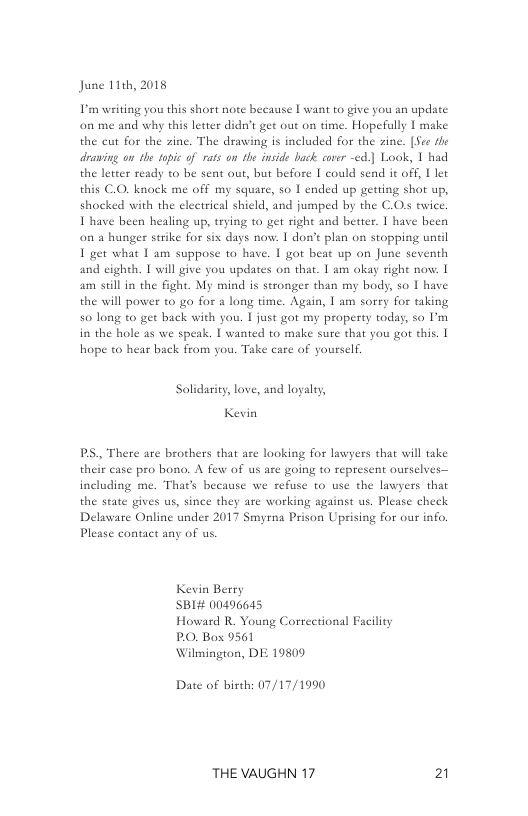 June 11th, 2018  L’ writing you this short note beeause | want to give you an update on me and why this letter didn’t get out on time. Hopefully I make the cut for the zine. The drawing s included for the zine. [See the drawing on the topic of rats on the inside back cover -ed] Look, 1 had the letter ready o be sent out, but before | could send it off, 1 let this C.O. knock me off my square, so 1 ended up getting shot up, shocked with the electrical shield, and jumped by the C.Os twice. I have been healing up, trying to get right and better. | have been o a hunger strike for six days now. | don’t plan on stopping until  I get what 1 am suppose to have. | got beat up on June seventh and eighth. T will give you updates on that. 1 am okay right now. 1 am sell in the fight. My mind is stronger than my body, so I have the will power to go for & long time. Again, | am sorry for taking 50 long to get back with you. I just got my property today, so P’m in the hole as we speak. | wanted to make sure that you got this. | hope to hear back from you. Take care of yourself.  Solidarity, love, and logalry,  Kevin  ., There are brothers that are looking for lawyers that will take their case pro bono. A few of us are going to represent ourselves— including me. That’s because we refuse 0 use the lawyers that the state gives us, since they are working against us. Please check Delaware Online under 2017 Smyrna Prison Uprising for our info. Please contact any of us.  Kevin Berry SBI# 00496645  Howard R Young Correctional Facility PO, Box 9561  Wilmington, DE 19809  Date of birth: 07/17/1990  THE VAUGHN 17 21 